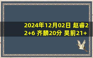 2024年12月02日 赵睿22+6 齐麟20分 吴前21+11 新疆豪取7连胜&终结浙江5连胜